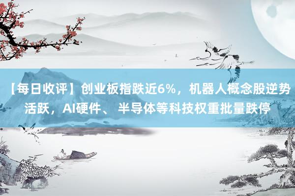 【每日收评】创业板指跌近6%，机器人概念股逆势活跃，AI硬件、 半导体等科技权重批量跌停