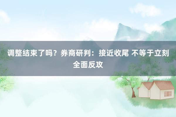 调整结束了吗？券商研判：接近收尾 不等于立刻全面反攻