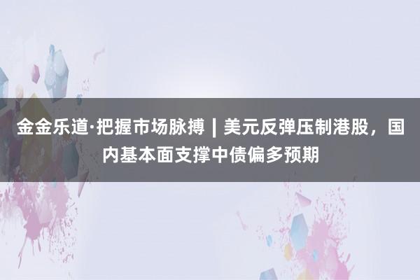 金金乐道·把握市场脉搏∣美元反弹压制港股，国内基本面支撑中债偏多预期