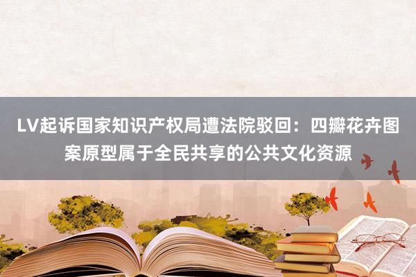 LV起诉国家知识产权局遭法院驳回：四瓣花卉图案原型属于全民共享的公共文化资源