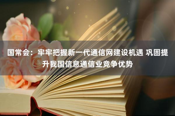 国常会：牢牢把握新一代通信网建设机遇 巩固提升我国信息通信业竞争优势