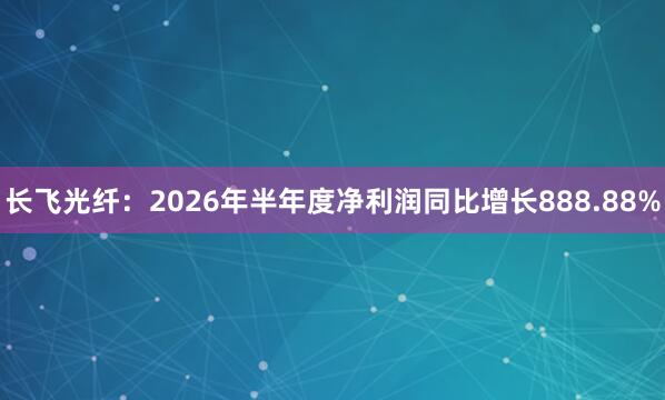 长飞光纤：2026年半年度净利润同比增长888.88%