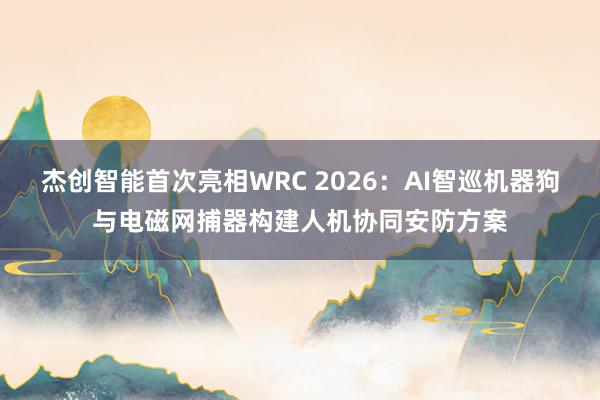 杰创智能首次亮相WRC 2026：AI智巡机器狗与电磁网捕器构建人机协同安防方案