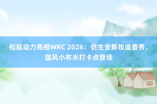 松延动力亮相WRC 2026:仿生全新妆造首秀,国风小布米打卡点登场