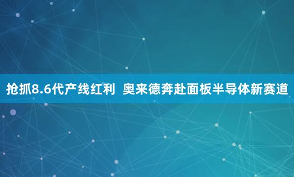 抢抓8.6代产线红利  奥来德奔赴面板半导体新赛道