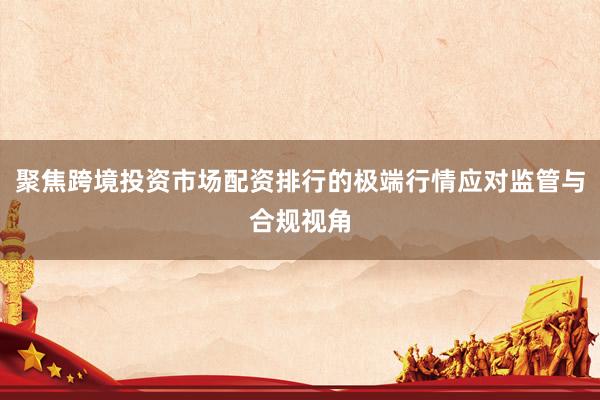 聚焦跨境投资市场配资排行的极端行情应对监管与合规视角