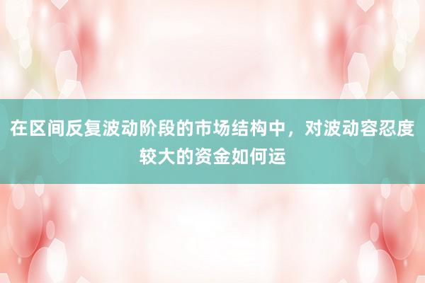 在区间反复波动阶段的市场结构中，对波动容忍度较大的资金如何运