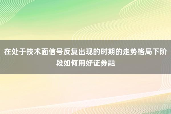 在处于技术面信号反复出现的时期的走势格局下阶段如何用好证券融