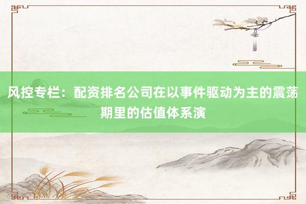 风控专栏：配资排名公司在以事件驱动为主的震荡期里的估值体系演