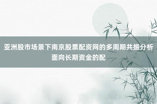 亚洲股市场景下南京股票配资网的多周期共振分析面向长期资金的配