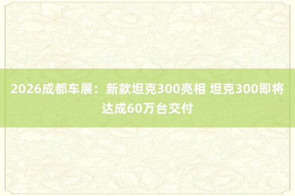 2026成都车展：新款坦克300亮相 坦克300即将达成60万台交付
