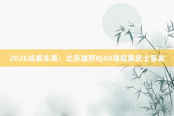2026成都车展：北京越野BJ40增程黑武士首发