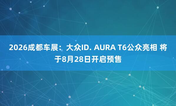 2026成都车展：大众ID. AURA T6公众亮相 将于8月28日开启预售