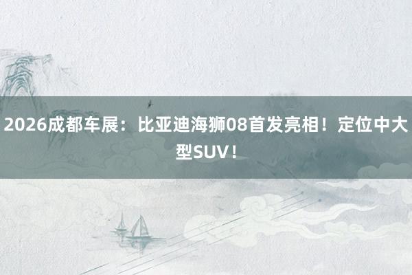 2026成都车展：比亚迪海狮08首发亮相！定位中大型SUV！