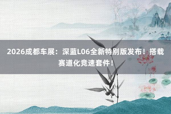 2026成都车展：深蓝L06全新特别版发布！搭载赛道化竞速套件！