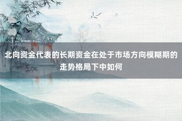 北向资金代表的长期资金在处于市场方向模糊期的走势格局下中如何