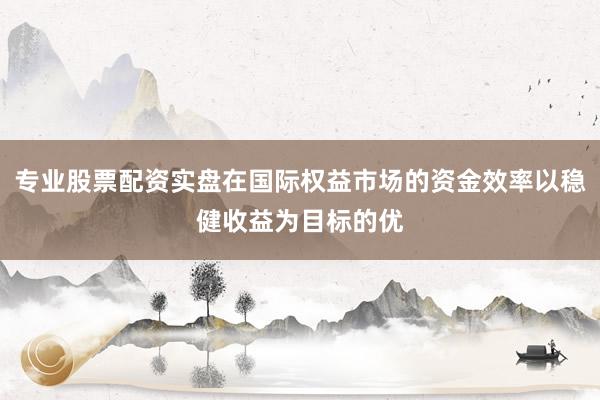 专业股票配资实盘在国际权益市场的资金效率以稳健收益为目标的优
