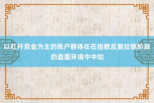 以杠杆资金为主的账户群体在在指数反复拉锯阶段的盘面环境中中如