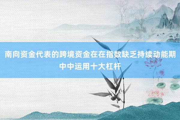 南向资金代表的跨境资金在在指数缺乏持续动能期中中运用十大杠杆