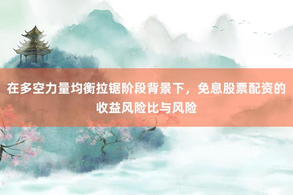 在多空力量均衡拉锯阶段背景下，免息股票配资的收益风险比与风险
