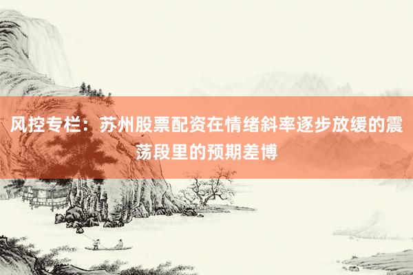 风控专栏：苏州股票配资在情绪斜率逐步放缓的震荡段里的预期差博