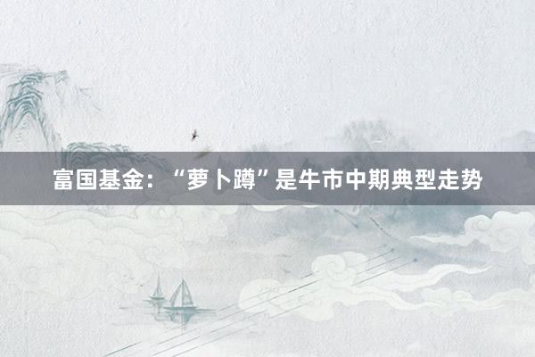富国基金：“萝卜蹲”是牛市中期典型走势