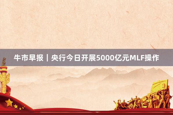 牛市早报｜央行今日开展5000亿元MLF操作