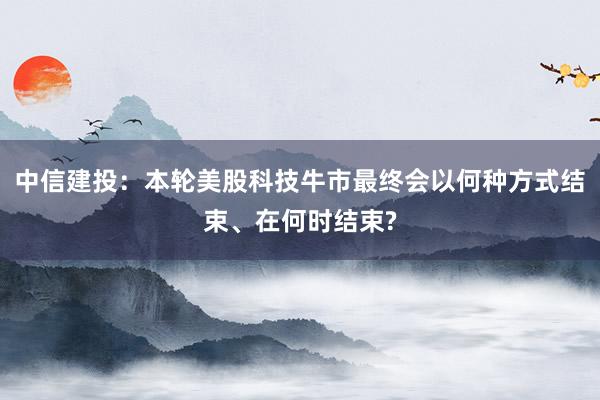 中信建投：本轮美股科技牛市最终会以何种方式结束、在何时结束?