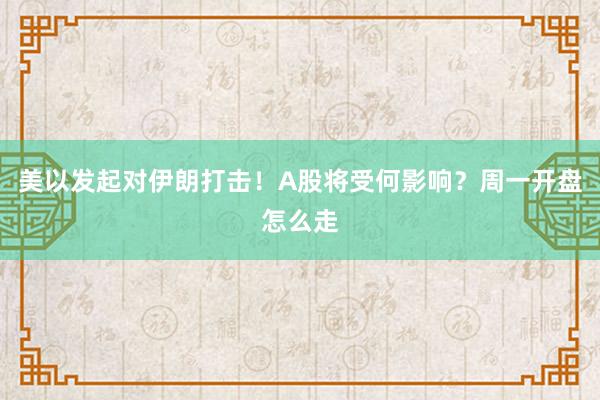 美以发起对伊朗打击！A股将受何影响？周一开盘怎么走