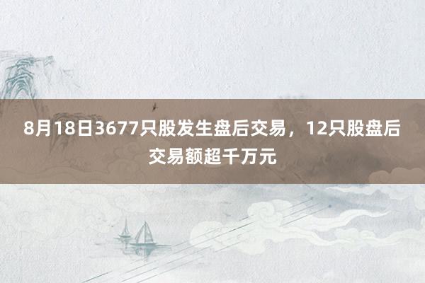 8月18日3677只股发生盘后交易，12只股盘后交易额超千万元