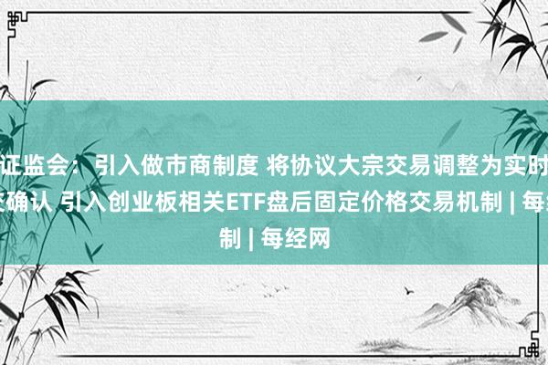 证监会：引入做市商制度 将协议大宗交易调整为实时成交确认 引入创业板相关ETF盘后固定价格交易机制 | 每经网