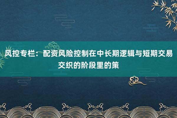 风控专栏：配资风险控制在中长期逻辑与短期交易交织的阶段里的策