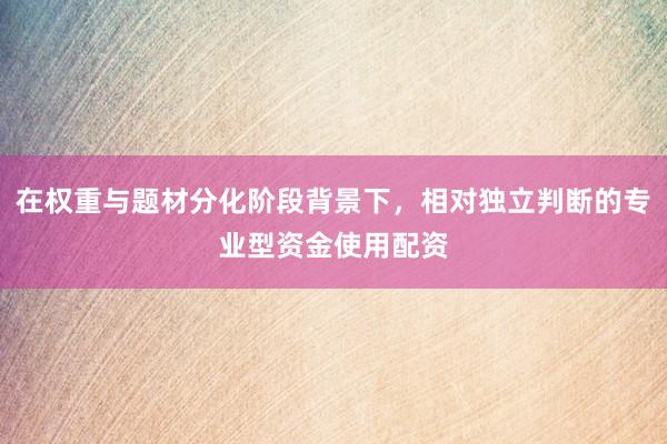 在权重与题材分化阶段背景下，相对独立判断的专业型资金使用配资