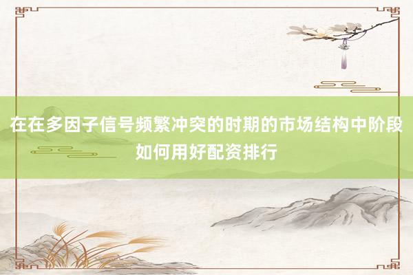 在在多因子信号频繁冲突的时期的市场结构中阶段如何用好配资排行