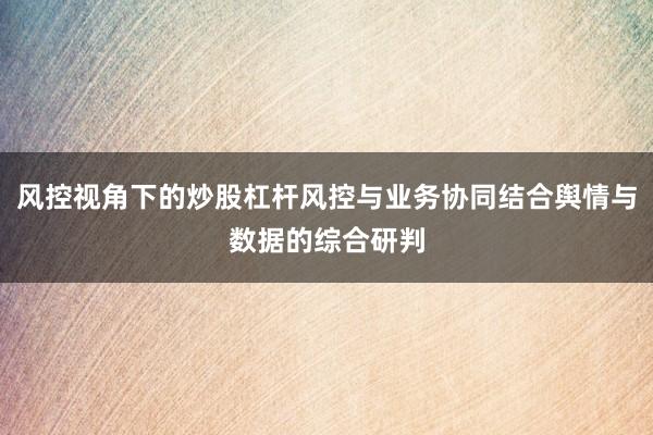 风控视角下的炒股杠杆风控与业务协同结合舆情与数据的综合研判