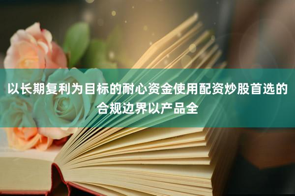 以长期复利为目标的耐心资金使用配资炒股首选的合规边界以产品全