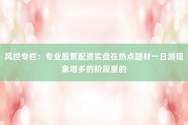 风控专栏：专业股票配资实盘在热点题材一日游现象增多的阶段里的
