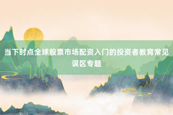 当下时点全球股票市场配资入门的投资者教育常见误区专题