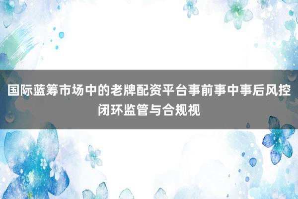 国际蓝筹市场中的老牌配资平台事前事中事后风控闭环监管与合规视