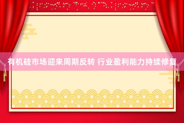 有机硅市场迎来周期反转 行业盈利能力持续修复