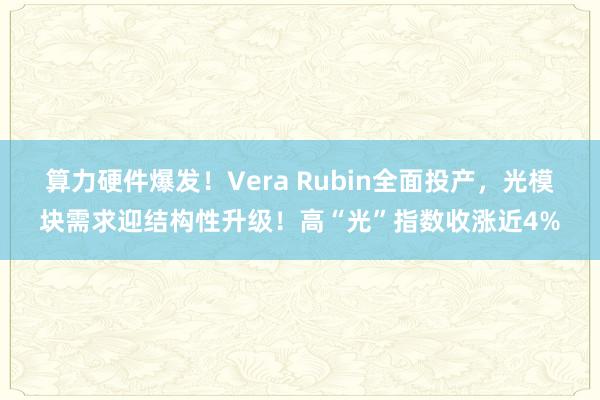 算力硬件爆发！Vera Rubin全面投产，光模块需求迎结构性升级！高“光”指数收涨近4%
