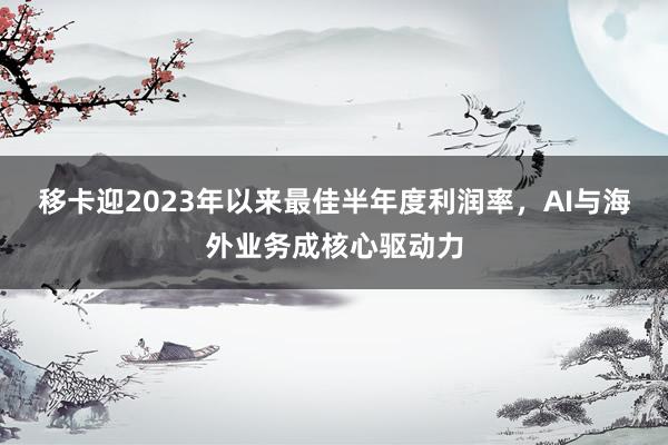 移卡迎2023年以来最佳半年度利润率，AI与海外业务成核心驱动力