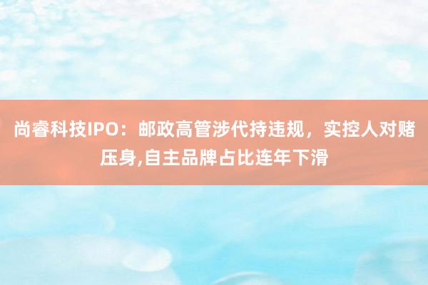 尚睿科技IPO：邮政高管涉代持违规，实控人对赌压身,自主品牌占比连年下滑