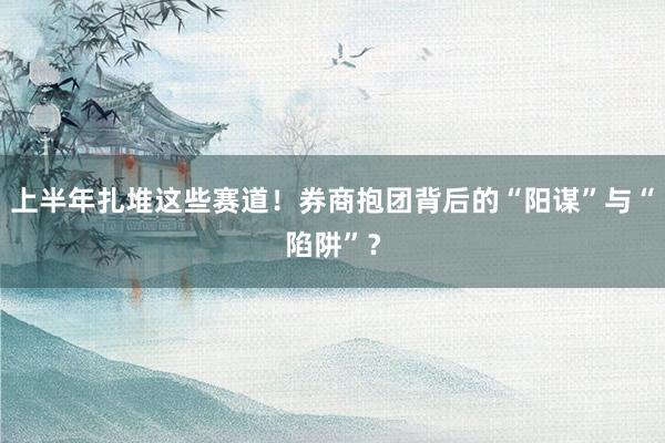 上半年扎堆这些赛道！券商抱团背后的“阳谋”与“陷阱”？