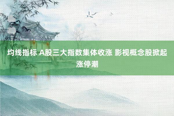 均线指标 A股三大指数集体收涨 影视概念股掀起涨停潮