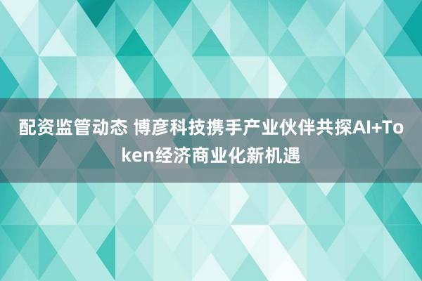 配资监管动态 博彦科技携手产业伙伴共探AI+Token经济商业化新机遇