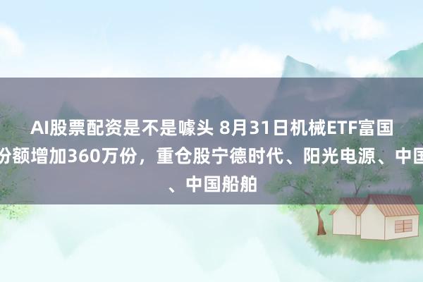 AI股票配资是不是噱头 8月31日机械ETF富国基金份额增加360万份，重仓股宁德时代、阳光电源、中国船舶