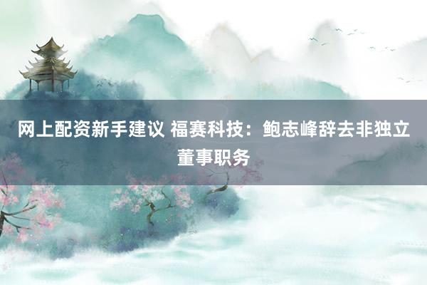 网上配资新手建议 福赛科技：鲍志峰辞去非独立董事职务