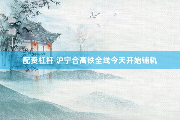 配资杠杆 沪宁合高铁全线今天开始铺轨