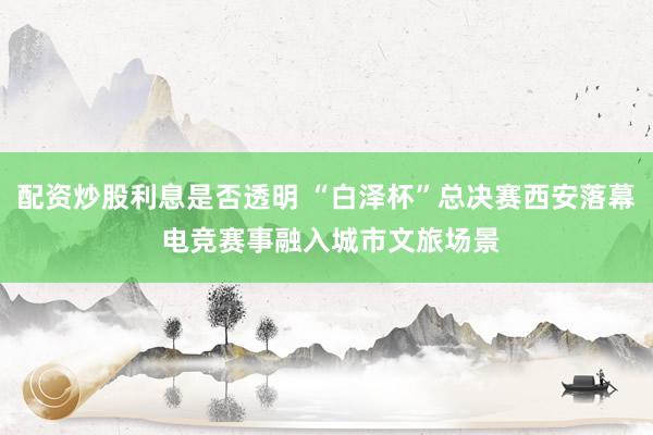 配资炒股利息是否透明 “白泽杯”总决赛西安落幕 电竞赛事融入城市文旅场景